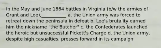 In the May and June 1864 battles in Virginia (b/w the armies of Grant and Lee),___________ a. the Union army was forced to retreat down the peninsula in defeat b. Lee's brutality earned him the nickname "the Butcher" c. the Confederates launched the heroic but unsuccessful Pickett's Charge d. the Union army, despite high casualties, presses forward in its campaign