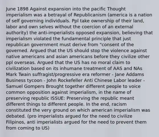 June 1898 Against expansion into the pacific Thought imperialism was a betrayal of Republicanism (america is a nation of self governing individuals. Ppl take ownership of their land, labor and own selves without the coercion of an external authority) the anti-imperialists opposed expansion, believing that imperialism violated the fundamental principle that just republican government must derive from "consent of the governed. Argued that the US should stop the violence against <a href='https://www.questionai.com/knowledge/k3QII3MXja-native-americans' class='anchor-knowledge'>native americans</a> and <a href='https://www.questionai.com/knowledge/kwuWh8Kr2I-asian-americans' class='anchor-knowledge'>asian americans</a> before they civilize other ppl overseas. Argued that the US has no moral claim to civilization based on its inhumane treatment of AAS and NAs Mark Twain suffragist/progressive era reformer - Jane Addams Business tycoon - John Rockefeller Anti Chinese Labor leader - Samuel Gompers Brought together different people to voice common opposition against imperialism, in the name of preserving republic ISSUE: Preserving the republic meant different things to different people. In the end, racism constituted the very ground on which american imperialism was debated. (pro imperialists argued for the need to civilize Filipinos, anti imperialists argued for the need to prevent them from coming to US)