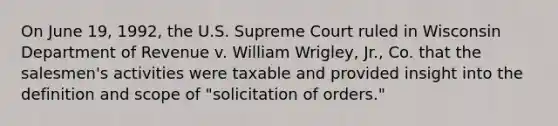 On June 19, 1992, the U.S. Supreme Court ruled in Wisconsin Department of Revenue v. William Wrigley, Jr., Co. that the salesmen's activities were taxable and provided insight into the definition and scope of "solicitation of orders."