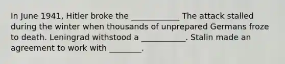 In June 1941, Hitler broke the ____________ The attack stalled during the winter when thousands of unprepared Germans froze to death. Leningrad withstood a ___________. Stalin made an agreement to work with ________.