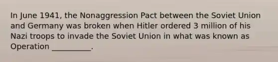 In June 1941, the Nonaggression Pact between the Soviet Union and Germany was broken when Hitler ordered 3 million of his Nazi troops to invade the Soviet Union in what was known as Operation __________.