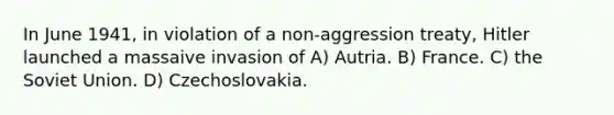 In June 1941, in violation of a non-aggression treaty, Hitler launched a massaive invasion of A) Autria. B) France. C) the Soviet Union. D) Czechoslovakia.