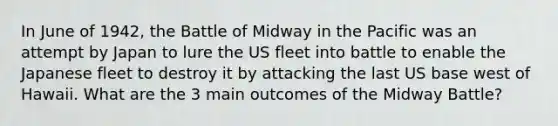 In June of 1942, the Battle of Midway in the Pacific was an attempt by Japan to lure the US fleet into battle to enable the Japanese fleet to destroy it by attacking the last US base west of Hawaii. What are the 3 main outcomes of the Midway Battle?