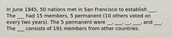 In June 1945, 50 nations met in San Francisco to establish ___. The ___ had 15 members, 5 permanent (10 others voted on every two years). The 5 permanent were __, ___, __, ___, and ___. The ___ consists of 191 members from other countries.