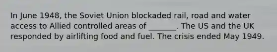 In June 1948, the Soviet Union blockaded rail, road and water access to Allied controlled areas of _______. The US and the UK responded by airlifting food and fuel. The crisis ended May 1949.