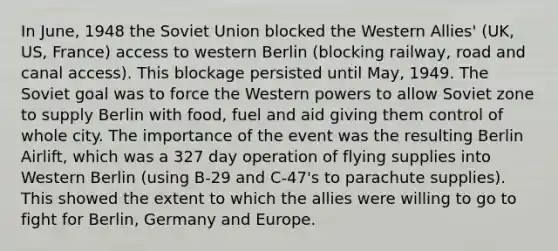 In June, 1948 the Soviet Union blocked the Western Allies' (UK, US, France) access to western Berlin (blocking railway, road and canal access). This blockage persisted until May, 1949. The Soviet goal was to force the Western powers to allow Soviet zone to supply Berlin with food, fuel and aid giving them control of whole city. The importance of the event was the resulting Berlin Airlift, which was a 327 day operation of flying supplies into Western Berlin (using B-29 and C-47's to parachute supplies). This showed the extent to which the allies were willing to go to fight for Berlin, Germany and Europe.