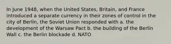 In June 1948, when the United States, Britain, and France introduced a separate currency in their zones of control in the city of Berlin, the Soviet Union responded with a. the development of the Warsaw Pact b. the building of the Berlin Wall c. the Berlin blockade d. NATO