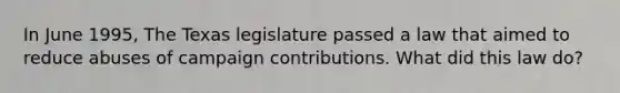 In June 1995, The Texas legislature passed a law that aimed to reduce abuses of campaign contributions. What did this law do?