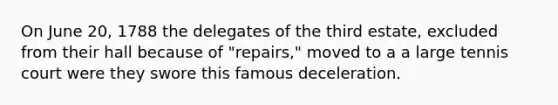 On June 20, 1788 the delegates of the third estate, excluded from their hall because of "repairs," moved to a a large tennis court were they swore this famous deceleration.