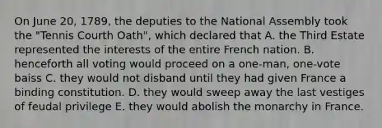 On June 20, 1789, the deputies to the National Assembly took the "Tennis Courth Oath", which declared that A. the Third Estate represented the interests of the entire French nation. B. henceforth all voting would proceed on a one-man, one-vote baiss C. they would not disband until they had given France a binding constitution. D. they would sweep away the last vestiges of feudal privilege E. they would abolish the monarchy in France.