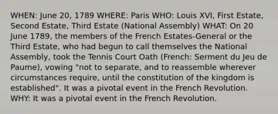 WHEN: June 20, 1789 WHERE: Paris WHO: Louis XVI, First Estate, Second Estate, Third Estate (National Assembly) WHAT: On 20 June 1789, the members of the French Estates-General or the Third Estate, who had begun to call themselves the National Assembly, took the Tennis Court Oath (French: Serment du Jeu de Paume), vowing "not to separate, and to reassemble wherever circumstances require, until the constitution of the kingdom is established". It was a pivotal event in the French Revolution. WHY: It was a pivotal event in the French Revolution.