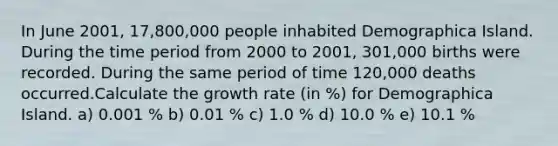 In June 2001, 17,800,000 people inhabited Demographica Island. During the time period from 2000 to 2001, 301,000 births were recorded. During the same period of time 120,000 deaths occurred.Calculate the growth rate (in %) for Demographica Island. a) 0.001 % b) 0.01 % c) 1.0 % d) 10.0 % e) 10.1 %