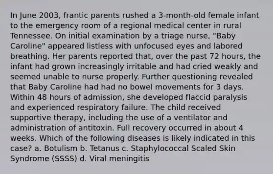 In June 2003, frantic parents rushed a 3-month-old female infant to the emergency room of a regional medical center in rural Tennessee. On initial examination by a triage nurse, "Baby Caroline" appeared listless with unfocused eyes and labored breathing. Her parents reported that, over the past 72 hours, the infant had grown increasingly irritable and had cried weakly and seemed unable to nurse properly. Further questioning revealed that Baby Caroline had had no bowel movements for 3 days. Within 48 hours of admission, she developed flaccid paralysis and experienced respiratory failure. The child received supportive therapy, including the use of a ventilator and administration of antitoxin. Full recovery occurred in about 4 weeks. Which of the following diseases is likely indicated in this case? a. Botulism b. Tetanus c. Staphylococcal Scaled Skin Syndrome (SSSS) d. Viral meningitis