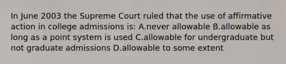 In June 2003 the Supreme Court ruled that the use of affirmative action in college admissions is: A.never allowable B.allowable as long as a point system is used C.allowable for undergraduate but not graduate admissions D.allowable to some extent