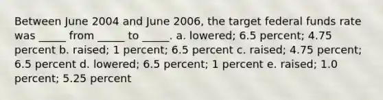 Between June 2004 and June 2006, the target federal funds rate was _____ from _____ to _____. a. lowered; 6.5 percent; 4.75 percent b. raised; 1 percent; 6.5 percent c. raised; 4.75 percent; 6.5 percent d. lowered; 6.5 percent; 1 percent e. raised; 1.0 percent; 5.25 percent