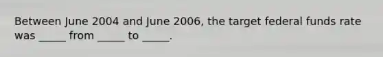 Between June 2004 and June 2006, the target federal funds rate was _____ from _____ to _____.