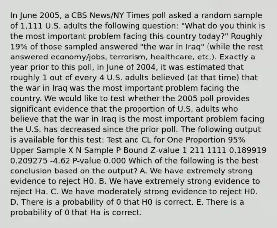 In June 2005, a CBS News/NY Times poll asked a random sample of 1,111 U.S. adults the following question: "What do you think is the most important problem facing this country today?" Roughly 19% of those sampled answered "the war in Iraq" (while the rest answered economy/jobs, terrorism, healthcare, etc.). Exactly a year prior to this poll, in June of 2004, it was estimated that roughly 1 out of every 4 U.S. adults believed (at that time) that the war in Iraq was the most important problem facing the country. We would like to test whether the 2005 poll provides significant evidence that the proportion of U.S. adults who believe that the war in Iraq is the most important problem facing the U.S. has decreased since the prior poll. The following output is available for this test: Test and CL for One Proportion 95% Upper Sample X N Sample P Bound Z-value 1 211 1111 0.189919 0.209275 -4.62 P-value 0.000 Which of the following is the best conclusion based on the output? A. We have extremely strong evidence to reject H0. B. We have extremely strong evidence to reject Ha. C. We have moderately strong evidence to reject H0. D. There is a probability of 0 that H0 is correct. E. There is a probability of 0 that Ha is correct.