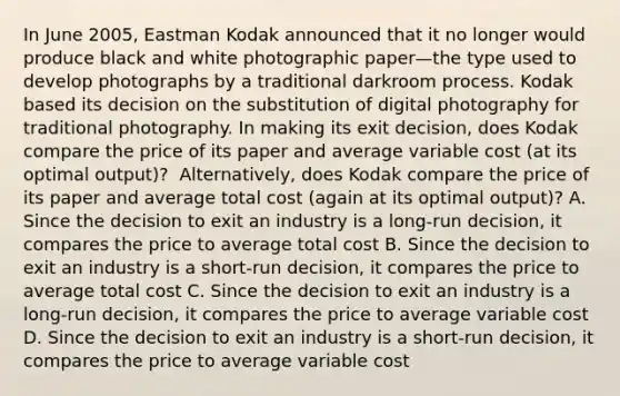 In June​ 2005, Eastman Kodak announced that it no longer would produce black and white photographic paper—the type used to develop photographs by a traditional darkroom process. Kodak based its decision on the substitution of digital photography for traditional photography. In making its exit​ decision, does Kodak compare the price of its paper and average variable cost​ (at its optimal​ output)? ​ Alternatively, does Kodak compare the price of its paper and average total cost​ (again at its optimal​ output)? A. Since the decision to exit an industry is a​ long-run decision, it compares the price to average total cost B. Since the decision to exit an industry is a​ short-run decision, it compares the price to average total cost C. Since the decision to exit an industry is a​ long-run decision, it compares the price to average variable cost D. Since the decision to exit an industry is a​ short-run decision, it compares the price to average variable cost