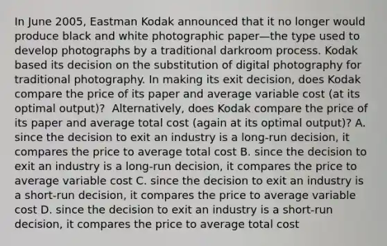 In June​ 2005, Eastman Kodak announced that it no longer would produce black and white photographic paper—the type used to develop photographs by a traditional darkroom process. Kodak based its decision on the substitution of digital photography for traditional photography. In making its exit​ decision, does Kodak compare the price of its paper and average variable cost​ (at its optimal​ output)? ​ Alternatively, does Kodak compare the price of its paper and average total cost​ (again at its optimal​ output)? A. since the decision to exit an industry is a​ long-run decision, it compares the price to average total cost B. since the decision to exit an industry is a​ long-run decision, it compares the price to average variable cost C. since the decision to exit an industry is a​ short-run decision, it compares the price to average variable cost D. since the decision to exit an industry is a​ short-run decision, it compares the price to average total cost