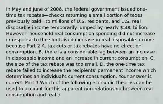 In May and June of​ 2008, the federal government issued​ one-time tax rebates—checks returning a small portion of taxes previously paid—to millions of U.S.​ residents, and U.S. real disposable income temporarily jumped by nearly​ 500 billion. ​However, household real consumption spending did not increase in response to the​ short-lived increase in real disposable income because Part 2 A. tax cuts or tax rebates have no effect on consumption. B. there is a considerable lag between an increase in disposable income and an increase in current consumption. C. the size of the tax rebate was too small. D. the​ one-time tax rebate failed to increase the​ recipients' permanent income which determines an​ individual's current consumption. Your answer is correct. Part 3 Which of the following economic theories can be used to account for this apparent​ non-relationship between real consumption and real d