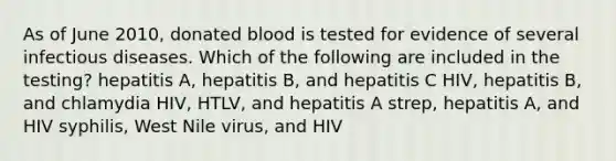 As of June 2010, donated blood is tested for evidence of several infectious diseases. Which of the following are included in the testing? hepatitis A, hepatitis B, and hepatitis C HIV, hepatitis B, and chlamydia HIV, HTLV, and hepatitis A strep, hepatitis A, and HIV syphilis, West Nile virus, and HIV