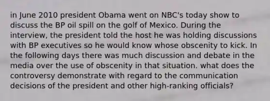 in June 2010 president Obama went on NBC's today show to discuss the BP oil spill on the golf of Mexico. During the interview, the president told the host he was holding discussions with BP executives so he would know whose obscenity to kick. In the following days there was much discussion and debate in the media over the use of obscenity in that situation. what does the controversy demonstrate with regard to the communication decisions of the president and other high-ranking officials?