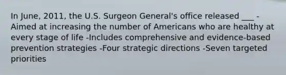 In June, 2011, the U.S. Surgeon General's office released ___ -Aimed at increasing the number of Americans who are healthy at every stage of life -Includes comprehensive and evidence-based prevention strategies -Four strategic directions -Seven targeted priorities