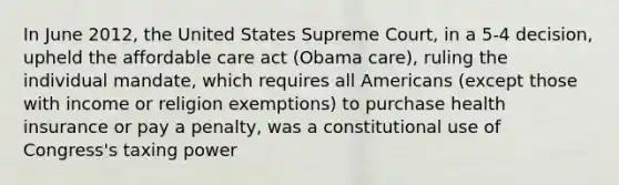 In June 2012, the United States Supreme Court, in a 5-4 decision, upheld the affordable care act (Obama care), ruling the individual mandate, which requires all Americans (except those with income or religion exemptions) to purchase health insurance or pay a penalty, was a constitutional use of Congress's taxing power