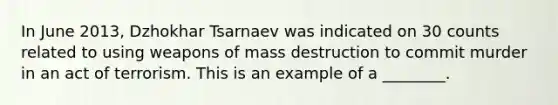 In June 2013, Dzhokhar Tsarnaev was indicated on 30 counts related to using weapons of mass destruction to commit murder in an act of terrorism. This is an example of a ________.