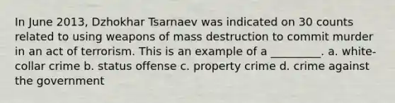 In June 2013, Dzhokhar Tsarnaev was indicated on 30 counts related to using weapons of mass destruction to commit murder in an act of terrorism. This is an example of a _________. a. white-collar crime b. status offense c. property crime d. crime against the government