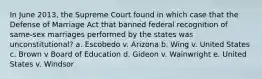 In June 2013, the Supreme Court found in which case that the Defense of Marriage Act that banned federal recognition of same-sex marriages performed by the states was unconstitutional? a. Escobedo v. Arizona b. Wing v. United States c. Brown v Board of Education d. Gideon v. Wainwright e. United States v. Windsor