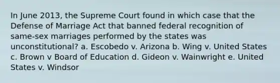 In June 2013, the Supreme Court found in which case that the Defense of Marriage Act that banned federal recognition of same-sex marriages performed by the states was unconstitutional? a. Escobedo v. Arizona b. Wing v. United States c. Brown v Board of Education d. Gideon v. Wainwright e. United States v. Windsor