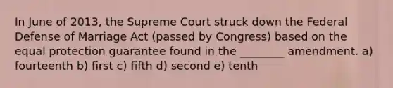 In June of 2013, the Supreme Court struck down the Federal Defense of Marriage Act (passed by Congress) based on the equal protection guarantee found in the ________ amendment. a) fourteenth b) first c) fifth d) second e) tenth