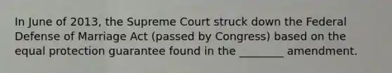 In June of 2013, the Supreme Court struck down the Federal Defense of Marriage Act (passed by Congress) based on the equal protection guarantee found in the ________ amendment.