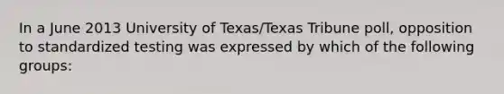 In a June 2013 University of Texas/Texas Tribune poll, opposition to standardized testing was expressed by which of the following groups: