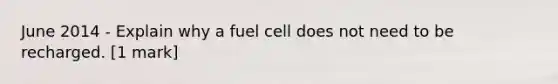 June 2014 - Explain why a fuel cell does not need to be recharged. [1 mark]