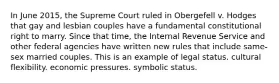 In June 2015, the Supreme Court ruled in Obergefell v. Hodges that gay and lesbian couples have a fundamental constitutional right to marry. Since that time, the Internal Revenue Service and other federal agencies have written new rules that include same-sex married couples. This is an example of legal status. cultural flexibility. economic pressures. symbolic status.