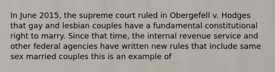 In June 2015, the supreme court ruled in Obergefell v. Hodges that gay and lesbian couples have a fundamental constitutional right to marry. Since that time, the internal revenue service and other federal agencies have written new rules that include same sex married couples this is an example of