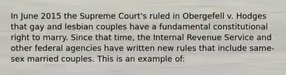 In June 2015 the Supreme Court's ruled in Obergefell v. Hodges that gay and lesbian couples have a fundamental constitutional right to marry. Since that time, the Internal Revenue Service and other federal agencies have written new rules that include same-sex married couples. This is an example of: