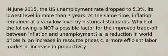 IN June 2015, the US unemployment rate dropped to 5.3%, its lowest level in more than 7 years. At the same time, inflation remained at a very low level by historical standards. Which of the following is NOT a possible factor for the improved trade-off between inflation and unemployment? a. a reduction in world prices b. an increase in resource prices c. a more efficient labor market d. increase in productivity