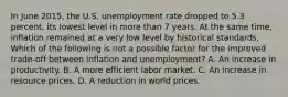 In June 2015, the U.S. unemployment rate dropped to 5.3 percent, its lowest level in more than 7 years. At the same time, inflation remained at a very low level by historical standards. Which of the following is not a possible factor for the improved trade-off between inflation and unemployment? A. An increase in productivity. B. A more efficient labor market. C. An increase in resource prices. D. A reduction in world prices.