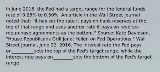 In June​ 2016, the Fed had a target range for the federal funds rate of​ 0.25% to​ 0.50%. An article in the Wall Street Journal noted​ that: "It has set the rate it pays on bank reserves at the top of that range and uses another rate it pays on​ reverse-repurchase agreements as the bottom." ​Source: Kate​ Davidson, "House Republicans Grill Janet Yellen on Fed ​Operations," Wall Street Journal​, June​ 22, 2016. The interest rate the Fed pays on__________sets the top of the Fed's target range, while the interest rate pays on_________sets the bottom of the Fed's target range