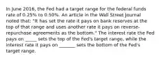 In June​ 2016, the Fed had a target range for the federal funds rate of​ 0.25% to​ 0.50%. An article in the Wall Street Journal noted​ that: "It has set the rate it pays on bank reserves at the top of that range and uses another rate it pays on​ reverse-repurchase agreements as the bottom." The interest rate the Fed pays on _____ sets the top of the​ Fed's target​ range, while the interest rate it pays on _______ sets the bottom of the​ Fed's target range.