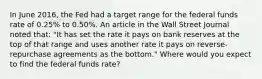 In June​ 2016, the Fed had a target range for the federal funds rate of​ 0.25% to​ 0.50%. An article in the Wall Street Journal noted​ that: "It has set the rate it pays on bank reserves at the top of that range and uses another rate it pays on​ reverse-repurchase agreements as the bottom." Where would you expect to find the federal funds​ rate?