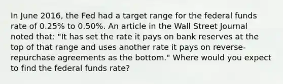 In June​ 2016, the Fed had a target range for the federal funds rate of​ 0.25% to​ 0.50%. An article in the Wall Street Journal noted​ that: "It has set the rate it pays on bank reserves at the top of that range and uses another rate it pays on​ reverse-repurchase agreements as the bottom." Where would you expect to find the federal funds​ rate?