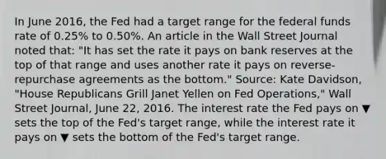 In June​ 2016, the Fed had a target range for the federal funds rate of​ 0.25% to​ 0.50%. An article in the Wall Street Journal noted​ that: "It has set the rate it pays on bank reserves at the top of that range and uses another rate it pays on​ reverse-repurchase agreements as the bottom." ​Source: Kate​ Davidson, "House Republicans Grill Janet Yellen on Fed ​Operations," Wall Street Journal​, June​ 22, 2016. The interest rate the Fed pays on ▼ sets the top of the​ Fed's target​ range, while the interest rate it pays on ▼ sets the bottom of the​ Fed's target range.