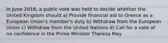 In June 2016, a public vote was held to decide whether the United Kingdom should a) Provide financial aid to Greece as a European Union's member's duty b) Withdraw from the European Union c) Withdraw from the United Nations d) Call for a vote of no confidence in the Prime Minister Theresa May