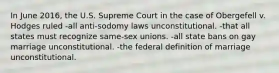 In June 2016, the U.S. Supreme Court in the case of Obergefell v. Hodges ruled -all anti-sodomy laws unconstitutional. -that all states must recognize same-sex unions. -all state bans on gay marriage unconstitutional. -the federal definition of marriage unconstitutional.