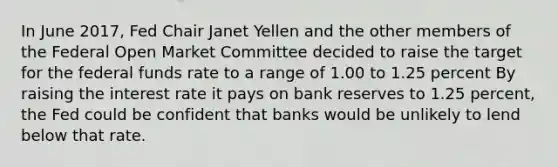 In June 2017, Fed Chair Janet Yellen and the other members of the Federal Open Market Committee decided to raise the target for the federal funds rate to a range of 1.00 to 1.25 percent By raising the interest rate it pays on bank reserves to 1.25 percent, the Fed could be confident that banks would be unlikely to lend below that rate.