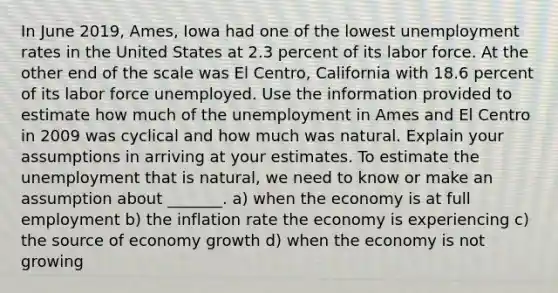 In June​ 2019, Ames, Iowa had one of the lowest unemployment rates in the United States at 2.3 percent of its labor force. At the other end of the scale was El​ Centro, California with 18.6 percent of its labor force unemployed. Use the information provided to estimate how much of the unemployment in Ames and El Centro in 2009 was cyclical and how much was natural. Explain your assumptions in arriving at your estimates. To estimate the unemployment that is​ natural, we need to know or make an assumption about​ _______. a) when the economy is at full employment b) the inflation rate the economy is experiencing c) the source of economy growth d) when the economy is not growing